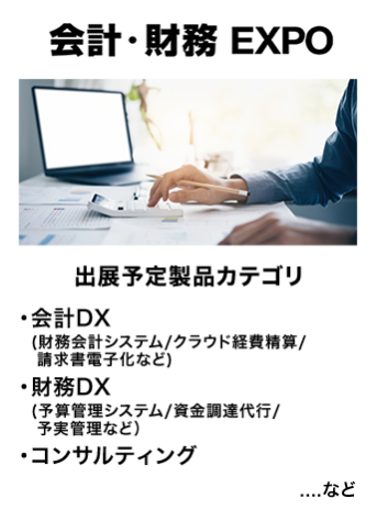 会計・財務EXPO　出展予定製品カテゴリ：・会計DX（財務会計システム/クラウド経費精算/請求書電子化など）・財務DX（予算管理システム/資金調達代行/予実管理など）・コンサルティング　…など