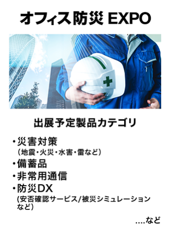 オフィス防災EXPO　出展予定製品カテゴリ：・災害対策（地震・火災・水害・雷など）・備蓄品・非常用通信・防災DX（安否確認サービス・被災シミュレーションなど）　…など