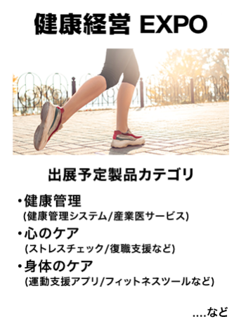 健康経営EXPO　出展予定製品カテゴリ：・健康管理（健康管理システム/産業医サービス)・心のケア（ストレスチェック/復職支援など）・身体のケア（運動支援アプリ/フィットネスツールなど）　…など
