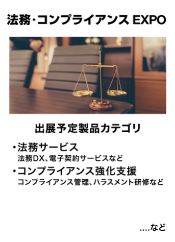 法務・コンプライアンス EXPO　出展予定製品カテゴリ：・法務サービス（法務DX・電子契約サービスなど）・コンプライアンス強化支援（コンプライアンス管理、ハラスメント研修など）…など