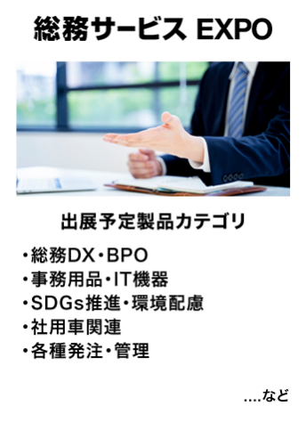 総務サービス EXPO　出展予定製品カテゴリ：・総務DX・BPO・事務用品・IT機器・社用車関連・SDGs推進・環境配慮・各種発注・管理　…など
