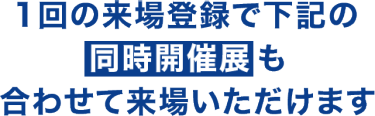 一回の来場登録で下記の同時開催展も合わせて来場いただけます