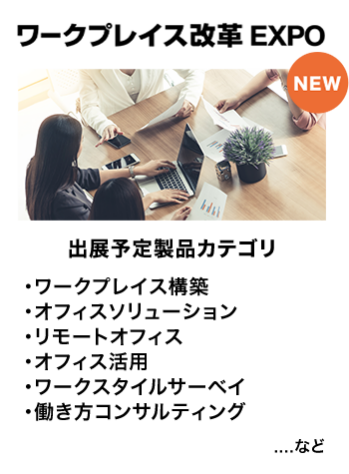 ワークプレイス改革EXPO　出展予定製品カテゴリ：・ワークプレイス構築・オフィスソリューション・リモートオフィス・オフィス活用・ワークスタイルサーベイ・働き方コンサルティング　…など