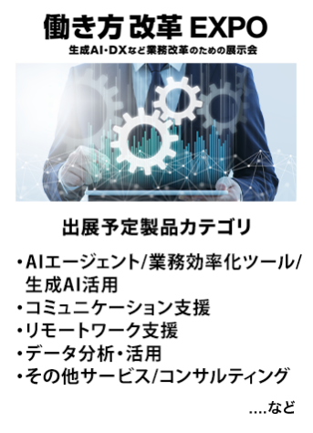 働き方改革EXPO　出展予定製品カテゴリ：・生成AI活用・業務効率ツール・コミュニケーション支援・リモートワーク支援・データ分析/活用・その他サービス/コンサルティング　…など