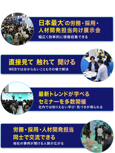 本展の特長　・日本最大*の労務・採用・人材開発担当向け展示会　幅広く効率的に情報収集できる　・直接見て 触れて 聞ける　WEBでは分からないこともその場で解決　・最新トレンドが学べるセミナーを多数開催　社内では知りえない学び・気づきが得られる　・労務・採用・人材開発担当同士で交流できる　他社の事例が聞ける・人脈が広がる