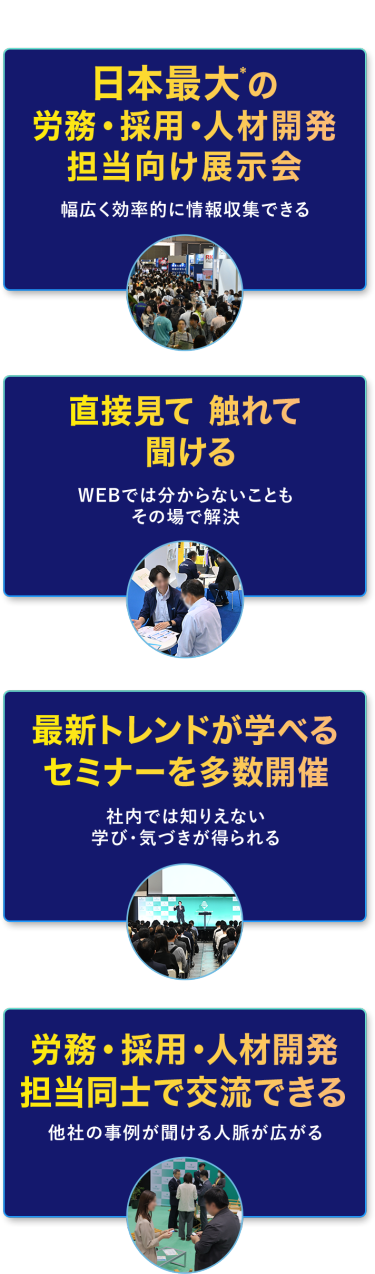 本展の特長　・日本最大*の労務・採用・人材開発担当向け展示会　幅広く効率的に情報収集できる　・直接見て 触れて 聞ける　WEBでは分からないこともその場で解決　・最新トレンドが学べるセミナーを多数開催　社内では知りえない学び・気づきが得られる　・労務・採用・人材開発担当同士で交流できる　他社の事例が聞ける・人脈が広がる