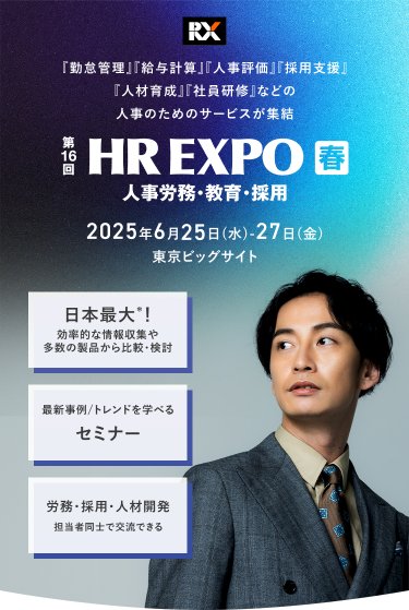 「勤怠管理」「給与計算」「人事評価」「採用支援」「人材育成」「社員研修」などの人事のためのサービスが集結　第16回HR EXPO[春]（人事労務・教育・採用）　2025年6月25日（水）-27日（金）＠東京ビッグサイト　・日本最大*！効率的な情報収集や多数の製品から比較・検討　・最新事例/トレンドを学べるセミナー　・労務・採用・人材開発担当者同士で交流できる