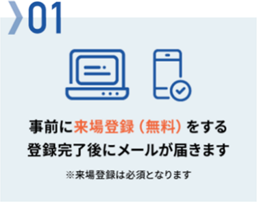 01　事前に来場登録（無料）をする　登録完了後にメールが届きます　※来場登録は必須となります