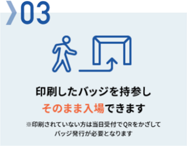 03　印刷したバッジを持参しそのまま入場できます※印刷されていない方は当日受付でQRをかざしてバッジ発行が必要となります