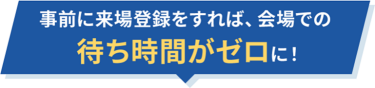 事前に来場登録をすれば会場での待ち時間がゼロに！