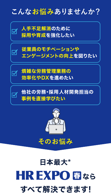 こんなお悩みありませんか？　☑人手不足解消のために採用や育成を強化したい　☑従業員のモチベーションやエンゲージメントの向上を図りたい　☑煩雑な労務管理業務の効率化やDXを進めたい　☑他社の労務・採用・人材開発担当の事例を直接学びたい　そのお悩み　日本最大*　HR EXPO[春]ならすべて解決できます！
