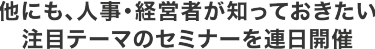 他にも、人事・経営者が知っておきたい注目テーマのセミナーを連日開催