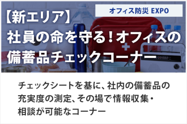 【新エリア】 社員の命を守る！オフィスの 備蓄品チェックコーナー　オフィス防災EXPO　チェックシートを基に、社内の備蓄品の充実度の測定、その場で情報収集・相談が可能なコーナー