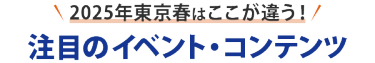 ＼ 2025年東京春はここが違う！／　注目のイベント・コンテンツ