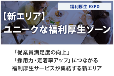 【新エリア】 ユニークな福利厚生ゾーン　福利厚生EXPO　「従業員満足度の向上」「採用力・定着率アップ」につながる福利厚生サービスが集結する新エリア