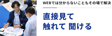 WEBでは分からないこともその場で解決　直接見て、触れて、聞ける
