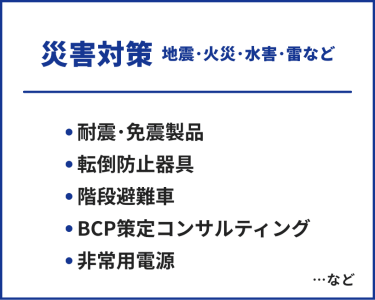 災害対策（地震・火災・水害・雪など）　・耐震・免震製品・転倒防止器具・階段避難車・BCP策定コンサルティング・非常用電源　…など