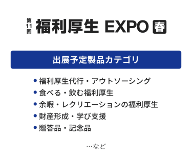 福利厚生EXPO　出展予定製品カテゴリ：・福利厚生代行・アウトソーシング・食べる・飲む福利厚生・余暇・レクリエーションの福利厚生・財産形成・学び支援・贈答品・記念品　…など