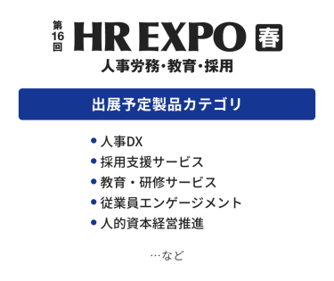 HR EXPO(人事労務・教育・採用)  出展予定製品カテゴリ：・人事DX・採用支援サービス・教育・研修サービス・従業員エンゲージメント・人的資本経営推進　…など