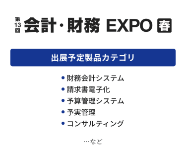 会計・財務 EXPO　出展予定製品カテゴリ：・財務会計システム・請求書電子化・予算管理システム・予実管理・コンサルティング　…など