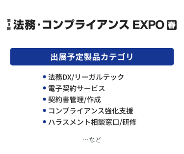 法務・コンプライアンス EXPO　出展予定製品カテゴリ：・法務DX/リーガルチェック・電子契約サービス・契約書管理/作成・知的財産・特許管理システム・知財コンサルティング