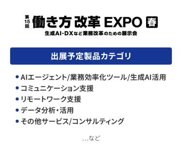 働き方改革EXPO　出展予定製品カテゴリ：●AIエージェント/業務効率化ツール/生成AI活用 ●コミュニケーション支援、●リモートワーク支援 ●データ分析・活用、●その他サービス/コンサルティング　…など