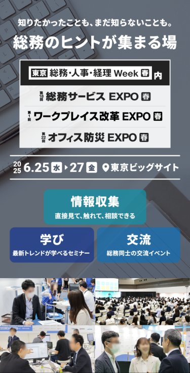 知りたかったことも、まだ知らないことも。総務のヒントが集まる場　・東京　総務・人事・経理Week内　第16回総務サービスEXPO　第15回働き方改革EXPO　第22回オフィス防災EXPO　2025.6.25(水）ー27（金）　＠東京ビッグサイト　 情報収集：直接見て、触れて、相談できる　学び：最新トレンドが学べるセミナー　交流：総務同士の交流イベント