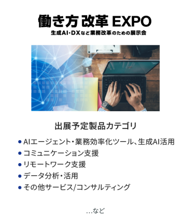 働き方改革EXPO　出展予定製品カテゴリ：●AIエージェント・業務効率化ツール、生成AI活用 ●コミュニケーション支援、●リモートワーク支援 ●データ分析・活用、●その他サービス/コンサルティング　など