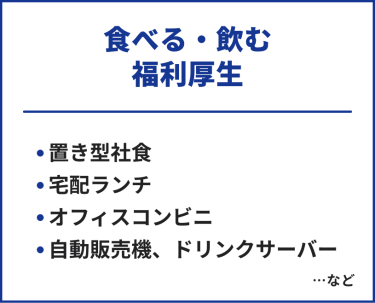 食べる・飲む福利厚生　・置き型社食・宅配ランチ・オフィスコンビニ・自動販売機・ドリンクサーバー　…など