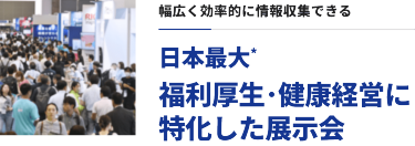 幅広く効率的に情報収集できる　日本最大*福利厚生・健康経営に特化した展示会