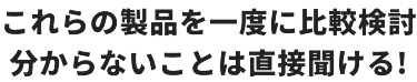 これらの製品を一度に比較検討　分からないことは直接聞ける！