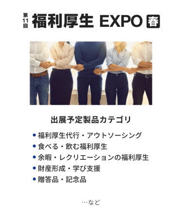 福利厚生EXPO　出展予定製品カテゴリ：・福利厚生代行・アウトソーシング・食べる・飲む福利厚生・余暇・レクリエーションの福利厚生・財産形成・学び支援・贈答品・記念品　…など