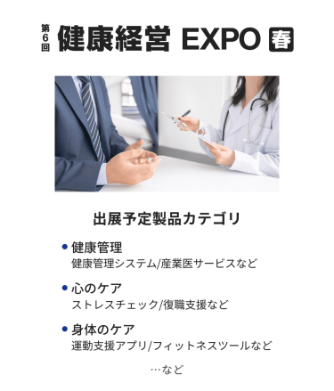 健康経営EXPO　出展予定製品カテゴリ：・健康管理（健康管理システム/産業医サービスなど）・心のケア（ストレスチェック/復職支援など）・身体のケア（運動支援アプリ/フィットネスツールなど）　…など