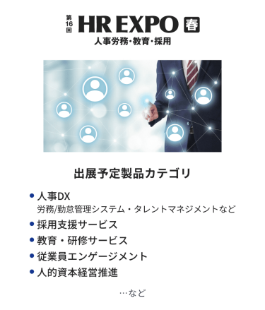 HR EXPO(人事労務・教育・採用)  出展予定製品カテゴリ：・人事DX（労務/勤怠管理システム・タレントマネジメントなど）・採用支援サービス・教育・研修サービス・従業員エンゲージメント・人的資本経営推進　…など