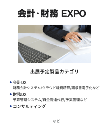 会計・財務EXPO　出展予定製品カテゴリ：・会計DX（財務会計システム/クラウド経費精算/請求書電子化など）・財務DX（予算管理システム/資金調達代行/予実管理など）・コンサルティング　…など