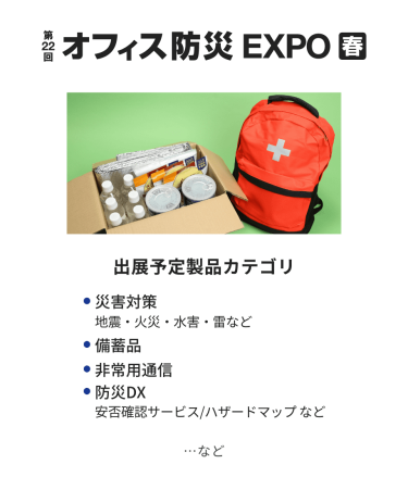 オフィス防災EXPO　出展予定製品カテゴリ：・災害対策（地震・火災・水害・雷など）・備蓄品・非常用通信・防災DX（安否確認サービス・ハザードマップなど）　…など