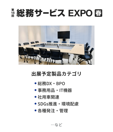 総務サービス EXPO　出展予定製品カテゴリ：・総務DX・BPO・事務用品・IT機器・社用車関連・SDGs推進・環境配慮・各種発注・管理　…など