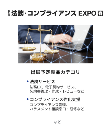 法務・コンプライアンス EXPO　出展予定製品カテゴリ：・法務サービス（法務DX、電子契約サービス、契約書管理・作成・レビューなど）・コンプライアンス強化支援（コンプライアンス管理、ハラスメント相談窓口・研修など）　…など