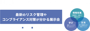 法務・コンプライアンスEXPO[春] 最新のリスク管理やコンプライアンス対策が分かる展示会　2025年6月25日～27日　東京ビッグサイト、情報収集：直接見て、触れて、相談できる　学び：セミナー全90講演*　交流：総務同士の交流イベント