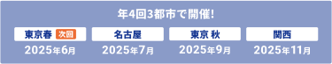 年4回　3都市で開催　【次回】東京春：2025年6月、名古屋：2025年7月、東京秋：2025年9月、関西：2025年11月