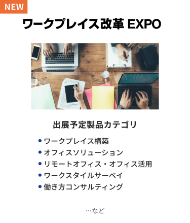 ワークプレイス改革EXPO　出展予定製品カテゴリ：・ワークプレイス構築・オフィスソリューション・リモートオフィス・オフィス活用・ワークスタイルサーベイ・働き方コンサルティング　…など