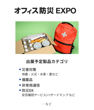 オフィス防災EXPO　出展予定製品カテゴリ：・災害対策（地震・火災・水害・雷など）・備蓄品・非常用通信・防災DX（安否確認サービス・ハザードマップなど）　…など