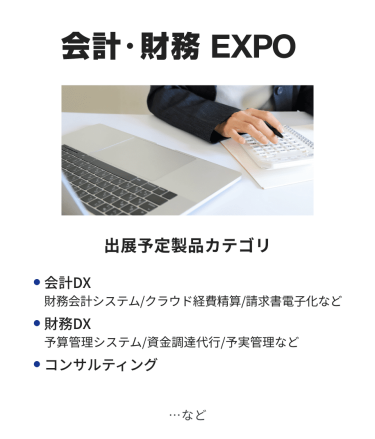 会計・財務EXPO　出展予定製品カテゴリ：・会計DX（財務会計システム/クラウド経費精算/請求書電子化など）・財務DX（予算管理システム/資金調達代行/予実管理など）・コンサルティング　…など