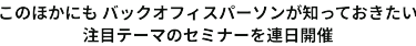 このほかにも多数のバックオフィスパーソンが知っておきたい注目テーマのセミナーを連日開催