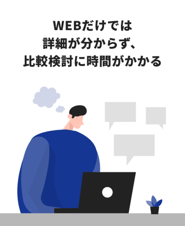 WEBだけでは詳細が分からず、比較検討に時間がかかる