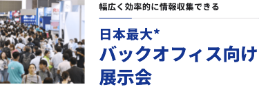 幅広く効率的に情報収集できる　日本最大* バックオフィス向け展示会
