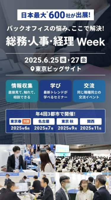 日本最大*！600社が出展　バックオフィスの悩み ここで解決！「総務・人事・経理Week[春]」　2025.6.25(水)-27(金）＠東京ビッグサイト　情報収集：直接見て、触れて、相談できる　学び：最新トレンドが学べるセミナー　交流：同じ職種同士の交流イベント　年４回３都市で開催！東京春：2025年6月、名古屋：2025年7月、東京秋：2025年9月、関西：2025年11月
