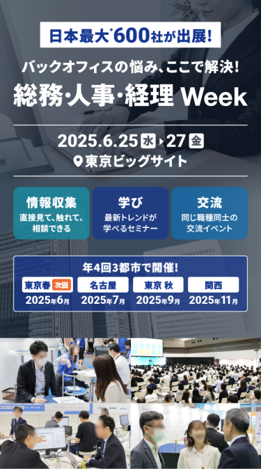 日本最大*！600社が出展　バックオフィスの悩み ここで解決！「総務・人事・経理Week[春]」　2025.6.25(水)-27(金）＠東京ビッグサイト　情報収集：直接見て、触れて、相談できる　学び：最新トレンドが学べるセミナー　交流：同じ職種同士の交流イベント　年４回３都市で開催！東京春：2025年6月、名古屋：2025年7月、東京秋：2025年9月、関西：2025年11月